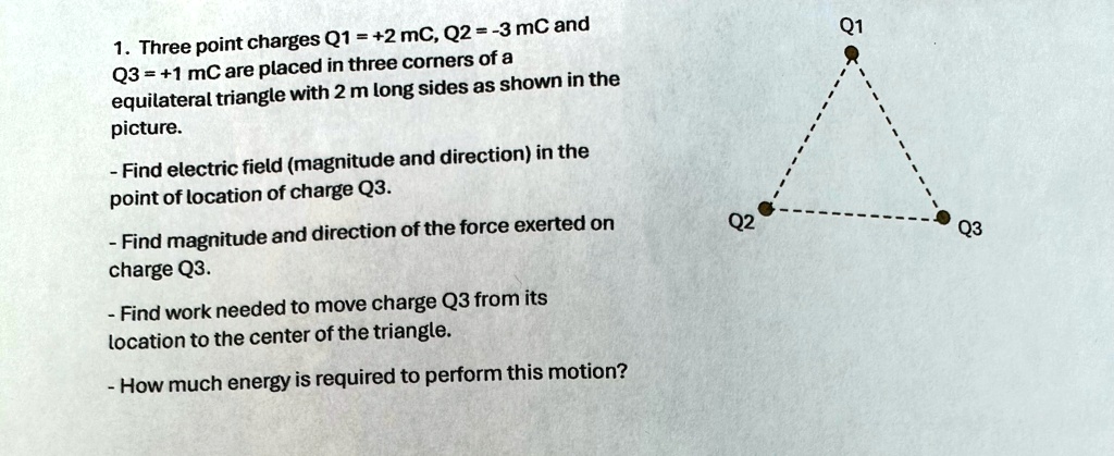 1. Three point charges Q1 = +2 mC, Q2 = -3 mC and Q3 = +1 mC are placed in three corners of a equilateral triangle with 2 m long sides as shown in the picture.
- Find electric field (magnitude and direction) in the point of location of charge Q3.
- Find magnitude and direction of the force exerted on charge Q3.
- Find work needed to move charge Q3 from its location to the center of the triangle.
- How much energy is required to perform this motion?
