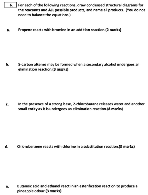 6. For each of the following reactions, draw condensed structural diagrams for the reactants and ALL possible products, and name all products. (You do not need to balance the equations.)

a. Propene reacts with bromine in an addition reaction.

b. 5-carbon alkenes may be formed when a secondary alcohol undergoes an elimination reaction.

c. In the presence of a strong base, 2-chlorobutane releases water and another small entity as it undergoes an elimination reaction.

d. Chlorobenzene reacts with chlorine in a substitution reaction.

e. Butanoic acid and ethanol react in an esterification reaction to produce a pineapple odour.