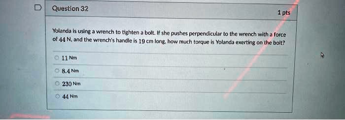 Yolanda is using a wrench to tighten a bolt. If she pushes perpendicular to the wrench with a force of 44 N, and the wrench's handle is 19 cm long, how much torque is Yolanda exerting on the bolt?
11 Nm
8.4 Nm
230 Nm
44 Nm