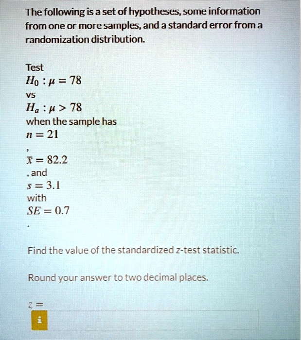 The following is a set of hypotheses, some information from one or more samples, and a standard error from a randomization distribution.

Test
H0 : ? = 78
vs
Ha : ? > 78
when the sample has
n = 21
,
x? = 82.2
, and
s = 3.1
with
SE = 0.7
.

Find the value of the standardized z-test statistic.

Round your answer to two decimal places.

z =
