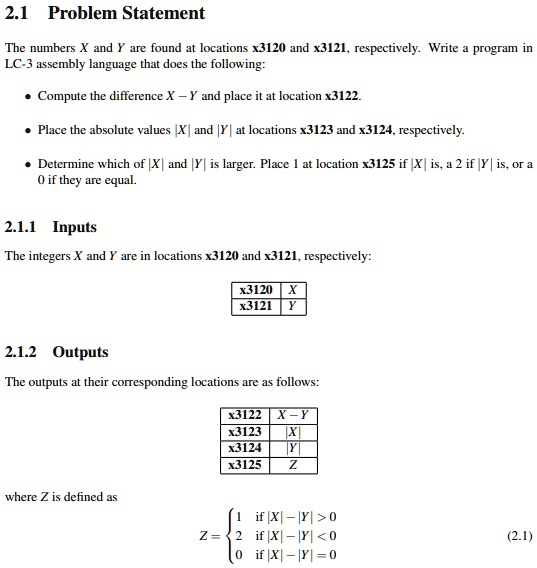 2.1 Problem Statement
The numbers X and Y are found at locations x3120 and x3121, respectively. Write a program in
LC-3 assembly language that does the following:
• Compute the difference X - Y and place it at location x3122.
• Place the absolute values |X| and |Y| at locations x3123 and x3124, respectively.
• Determine which of |X| and |Y| is larger. Place 1 at location x3125 if |X| is, a 2 if |Y| is, or a
0 if they are equal.
2.1.1 Inputs
The integers X and Y are in locations x3120 and x3121, respectively:
x3120 X
x3121 Y
2.1.2 Outputs
The outputs at their corresponding locations are as follows:
x3122 X - Y
x3123 |X|
x3124 |Y|
x3125 Z
where Z is defined as
Z = egincases 1     	extif  |X| - |Y| > 0 2     	extif  |X| - |Y| < 0 0     	extif  |X| - |Y| = 0 endcases (2.1)