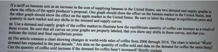 If a tariff on bananas acts as an increase in the cost of supplying bananas in the United States, use two demand and supply graphs to
show the effects of the apple producer's proposal. One graph should show the effect on the banana market in the United States, and
the other graph should show the effect on the apple market in the United States. Be sure to label the change in equilibrium price and
quantity in each market and any shifts in the demand and supply curves.
(a) Use a demand and supply graph of the coffee market to illustrate how the equilibrium quantity of coffee can increase as a result of
these events. Be sure that all curves on your graphs are properly labeled, that you show any shifts in those curves, and that you
indicate the initial and final equilibrium points
(b) The article contains a chart showing changes in world-wide sales of coffee from 2006 through 2016. The chart is labeled "World
demand has expanded in the past decade." Are data on the quantity of coffee sold and data on the demand for coffee the same thing?
Can the quantity of coffee sold increase if the demand for coffee hasn't increased? Briefly explain