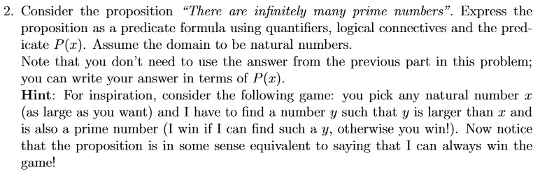 Consider the proposition "There are infinitely many prime numbers". Express the proposition as a predicate formula using quantifiers, logical connectives and the predicate P(x). Assume the domain to be natural numbers.
Note that you don't need to use the answer from the previous part in this problem;
you can write your answer in terms of P(x).
Hint: For inspiration, consider the following game: you pick any natural number x (as large as you want) and I have to find a number y such that y is larger than x and is also a prime number (I win if I can find such a y, otherwise you win!). Now notice that the proposition is in some sense equivalent to saying that I can always win the game!