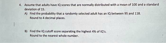 4. Assume that adults have IQ scores that are normally distributed with a mean of 100 and a standard deviation of 15.
A) Find the probability that a randomly selected adult has an IQ between 95 and 118.
Round to 4 decimal places.
B) Find the IQ cutoff score separating the highest 4% of IQ's.
Round to the nearest whole number.