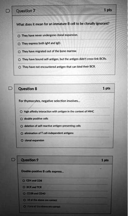 Question 7
What does it mean for an immature B cell to be clonally ignorant?
They have never undergone clonal expansion.
They express both IgM and IgD.
They have migrated out of the bone marrow.
They have bound self-antigen, but the antigen didn't cross-link BCRs.
They have not encountered antigen that can bind their BCR.

Question 8
For thymocytes, negative selection involves...
high affinity interaction with antigen in the context of MHC
double positive cells
deletion of self-reactive antigen-presenting cells
elimination of T cell-independent antigens
clonal expansion

Question 9
Double-positive B cells express...
CD4 and CD8
BCR and TCR
CD28 and CD40
All of the above are correct
None of the above are correct