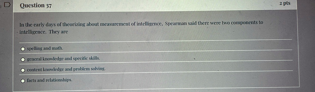 Question 37
In the early days of theorizing about measurement of intelligence, Spearman said there were two components to
intelligence. They are
spelling and math.
general knowledge and specific skills.
content knowledge and problem solving.
facts and relationships.
2 pts
