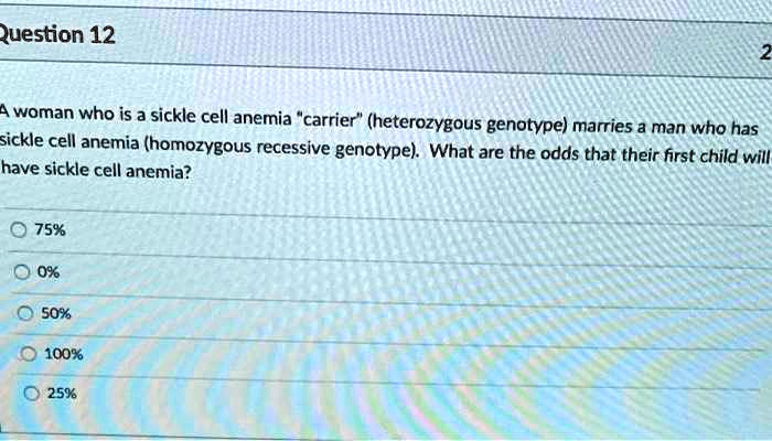 A woman who is a sickle cell anemia "carrier" (heterozygous genotype) marries a man who has sickle cell anemia (homozygous recessive genotype). What are the odds that their first child will have sickle cell anemia?
75%
0%
50%
100%
25%