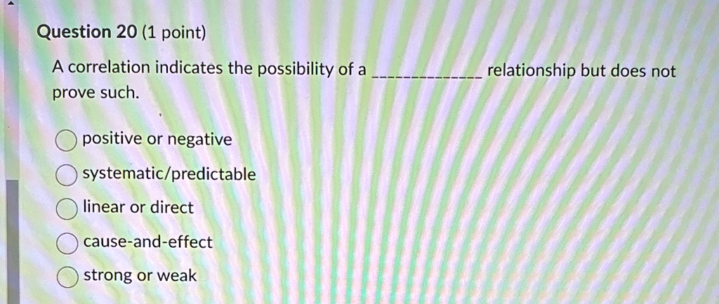 Question 20 (1 point)
A correlation indicates the possibility of a  relationship but does not prove such.
positive or negative
systematic/predictable
linear or direct
cause-and-effect
strong or weak