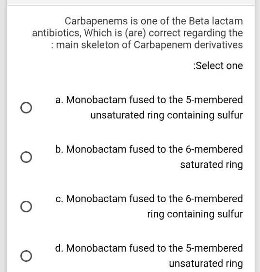 Carbapenems is one of the Beta lactam antibiotics, Which is (are) correct regarding the : main skeleton of Carbapenem derivatives
:Select one
a. Monobactam fused to the 5-membered unsaturated ring containing sulfur
b. Monobactam fused to the 6-membered saturated ring
c. Monobactam fused to the 6-membered ring containing sulfur
d. Monobactam fused to the 5-membered unsaturated ring