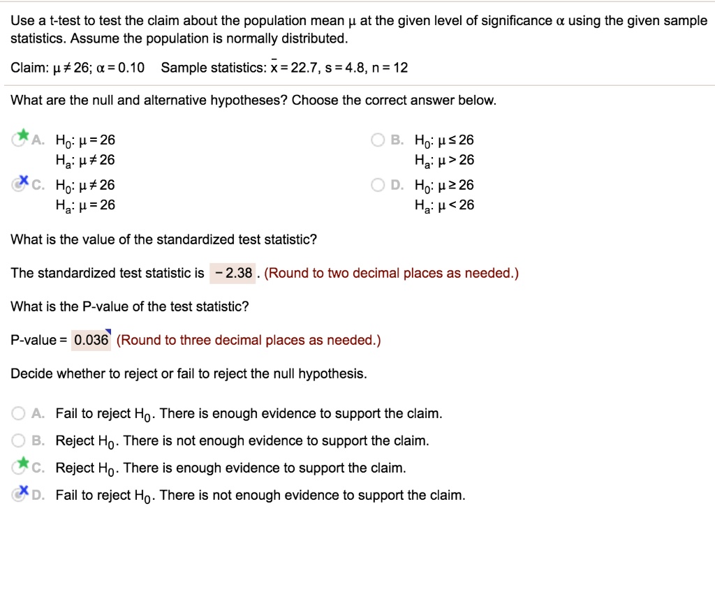 Use a t-test to test the claim about the population mean ? at the given level of significance ? using the given sample statistics. Assume the population is normally distributed.
Claim: ? ? 26; ? = 0.10 Sample statistics: x? = 22.7, s = 4.8, n = 12
What are the null and alternative hypotheses? Choose the correct answer below.
A. H0: ? = 26
Ha: ? ? 26
B. H0: ? ? 26
Ha: ? > 26
C. H0: ? ? 26
Ha: ? = 26
D. H0: ? ? 26
Ha: ? < 26
What is the value of the standardized test statistic?
The standardized test statistic is -2.38. (Round to two decimal places as needed.)
What is the P-value of the test statistic?
P-value = 0.036 (Round to three decimal places as needed.)
Decide whether to reject or fail to reject the null hypothesis.
A. Fail to reject H0. There is enough evidence to support the claim.
B. Reject H0. There is not enough evidence to support the claim.
C. Reject H0. There is enough evidence to support the claim.
D. Fail to reject H0. There is not enough evidence to support the claim.