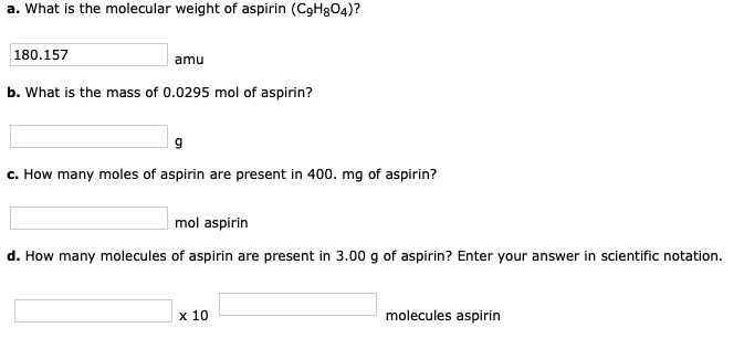 a. What is the molecular weight of aspirin (C9H8O4)?
180.157 amu
b. What is the mass of 0.0295 mol of aspirin?
g
c. How many moles of aspirin are present in 400. mg of aspirin?
mol aspirin
d. How many molecules of aspirin are present in 3.00 g of aspirin? Enter your answer in scientific notation.
x 10 molecules aspirin