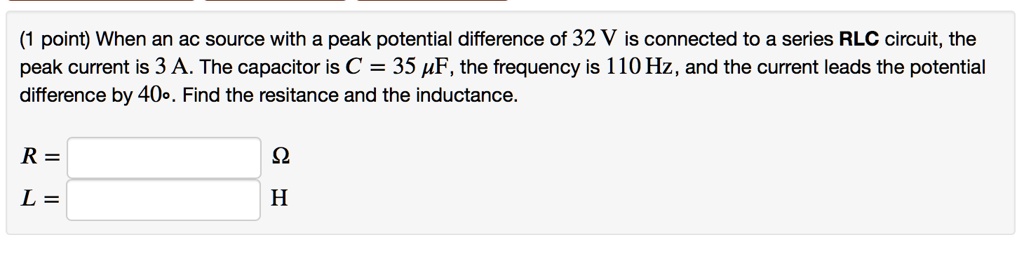 When an ac source with a peak potential difference of 32 V is connected to a series RLC circuit, the peak current is 3 A. The capacitor is C = 35 uF, the frequency is 110 Hz, and the current leads the potential difference by 40°. Find the resitance and the inductance.

R = ?
L = H