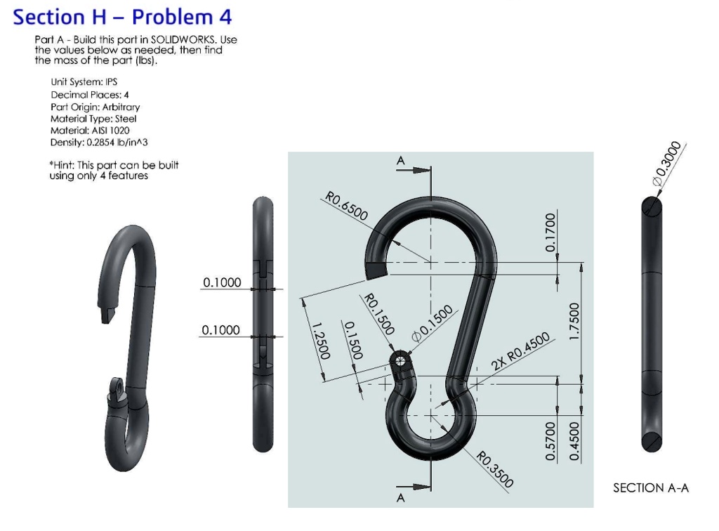 Section H - Problem 4
Part A - Build this part in SOLIDWORKS. Use
the values below as needed, then find
the mass of the part (lbs).
Unit System: IPS
Decimal Places: 4
Part Origin: Arbitrary
Material Type: Steel
Material: AISI 1020
Density: 0.2854 lb/in^3
*Hint: This part can be built
using only 4 features