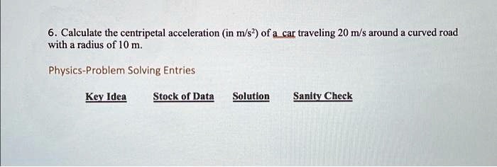 6. Calculate the centripetal acceleration (in m/s²) of a car traveling 20 m/s around a curved road with a radius of 10 m.
Physics-Problem Solving Entries
Key Idea Stock of Data Solution Sanity Check