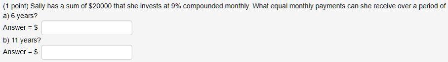 Sally has a sum of 20000 that she invests at 9% compounded monthly. What equal monthly payments can she receive over a period of
a) 6 years?
Answer =
b) 11 years?
Answer = 