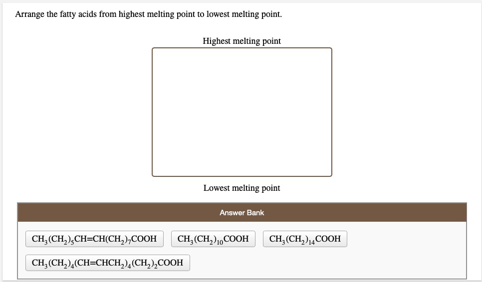 Arrange the fatty acids from highest melting point to lowest melting point.

Highest melting point

Lowest melting point

Answer Bank
CH3(CH2)5CH=CH(CH2)7COOH
CH3(CH2)10COOH
CH3(CH2)14COOH
CH3(CH2)4(CH=CHCH2)4(CH2)2COOH