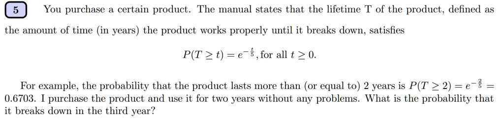 You purchase a certain product. The manual states that the lifetime T of the product, defined as the amount of time (in years) the product works properly until it breaks down, satisfies
P(T ? t) = e^-fract5, for all t ? 0.
For example, the probability that the product lasts more than (or equal to) 2 years is P(T ? 2) = e^-frac25 = 0.6703. I purchase the product and use it for two years without any problems. What is the probability that it breaks down in the third year?
