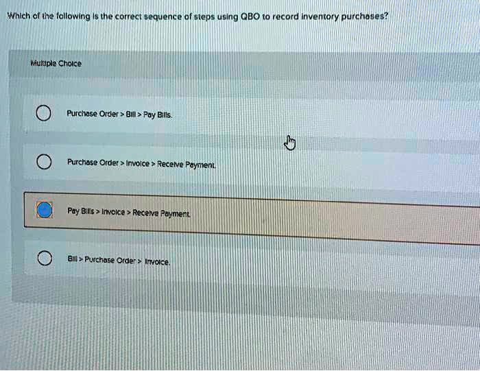 Which of the following is the correct sequence of steps using QBO to record inventory purchases?
Purchase Order > Bill > Pay Bills.
Purchase Order > Invoice > Receive Payment.
Pay Bills > Invoice > Receive Payment.
Bill > Purchase Order > Invoice.