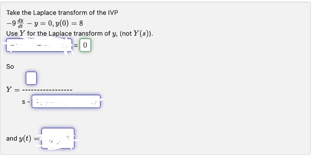 Take the Laplace transform of the IVP
-9(dy)/(dt) - y = 0, y(0) = 8
Use Y for the Laplace transform of y, (not Y(s)).
So
Y = ()/(s - )
and y(t) = 