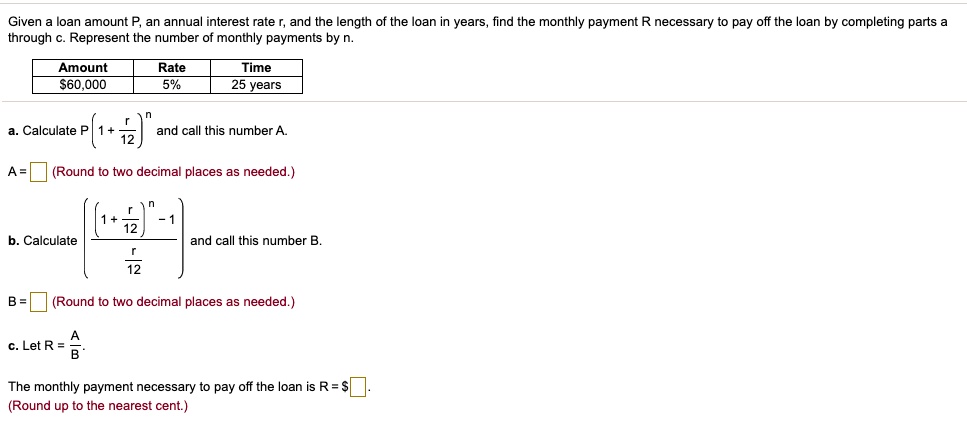 Given a loan amount P, an annual interest rate r, and the length of the loan in years, find the monthly payment R necessary to pay off the loan by completing parts a through c. Represent the number of monthly payments by n.
Amount
Rate
Time
60,000
5%
25 years
a. CalculateP left(1 + fracr12ight)^nand call this number A.
A = oxed (Round to two decimal places as needed.)
b. Calculatefracleft(1 + fracr12ight)^n - 1fracr12and call this number B.
B = oxed (Round to two decimal places as needed.)
c. LetR = fracABThe monthly payment necessary to pay off the loan is R =oxed.
(Round up to the nearest cent.)