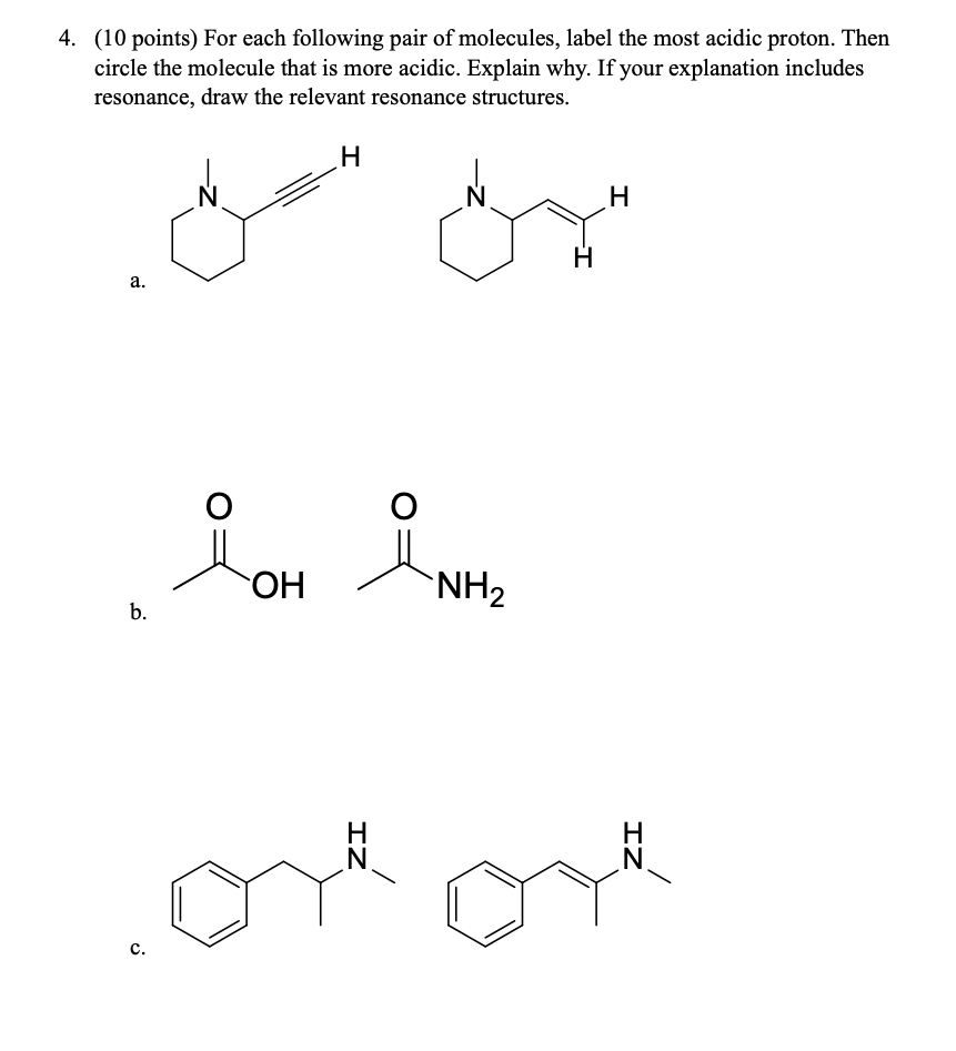 4. (10 points) For each following pair of molecules, label the most acidic proton. Then circle the molecule that is more acidic. Explain why. If your explanation includes resonance, draw the relevant resonance structures.
a.
b.
c.