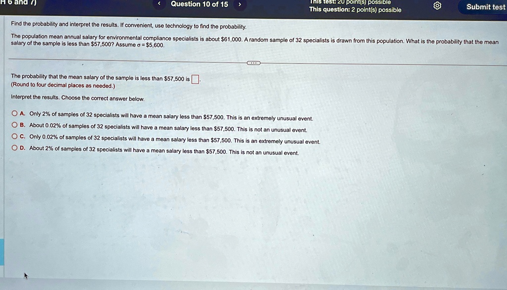 Find the probability and interpret the results. If convenient, use technology to find the probability.
The population mean annual salary for environmental compliance specialists is about 61,000. A random sample of 32 specialists is drawn from this population. What is the probability that the mean
salary of the sample is less than57,500? Assume σ =5,600.
The probability that the mean salary of the sample is less than 57,500 is .
(Round to four decimal places as needed.)
Interpret the results. Choose the correct answer below.
A. Only 2% of samples of 32 specialists will have a mean salary less than $57,500. This is an extremely unusual event.
B. About 0.02% of samples of 32 specialists will have a mean salary less than $57,500. This is not an unusual event.
C. Only 0.02% of samples of 32 specialists will have a mean salary less than $57,500. This is an extremely unusual event.
D. About 2% of samples of 32 specialists will have a mean salary less than $57,500. This is not an unusual event.