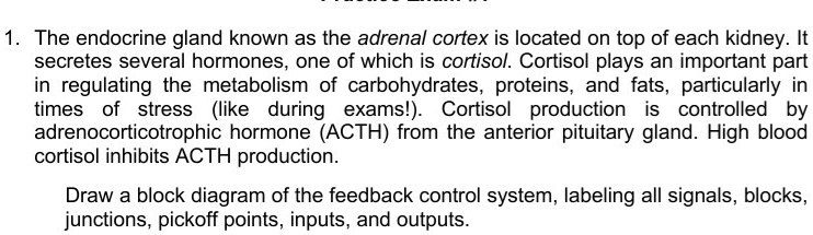 1. The endocrine gland known as the adrenal cortex is located on top of each kidney. It
secretes several hormones, one of which is cortisol. Cortisol plays an important part
in regulating the metabolism of carbohydrates, proteins, and fats, particularly in
times of stress (like during exams!). Cortisol production is controlled by
adrenocorticotrophic hormone (ACTH) from the anterior pituitary gland. High blood
cortisol inhibits ACTH production.
Draw a block diagram of the feedback control system, labeling all signals, blocks,
junctions, pickoff points, inputs, and outputs.