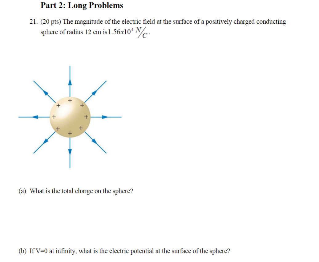 Part 2: Long Problems
21. (20 pts) The magnitude of the electric field at the surface of a positively charged conducting sphere of radius ( 12 mathrm cm ) is ( 1.56 	imes 10^4 mathrm N / mathrmC ).
(a) What is the total charge on the sphere?
(b) If ( mathrmV=0 ) at infinity, what is the electric potential at the surface of the sphere?