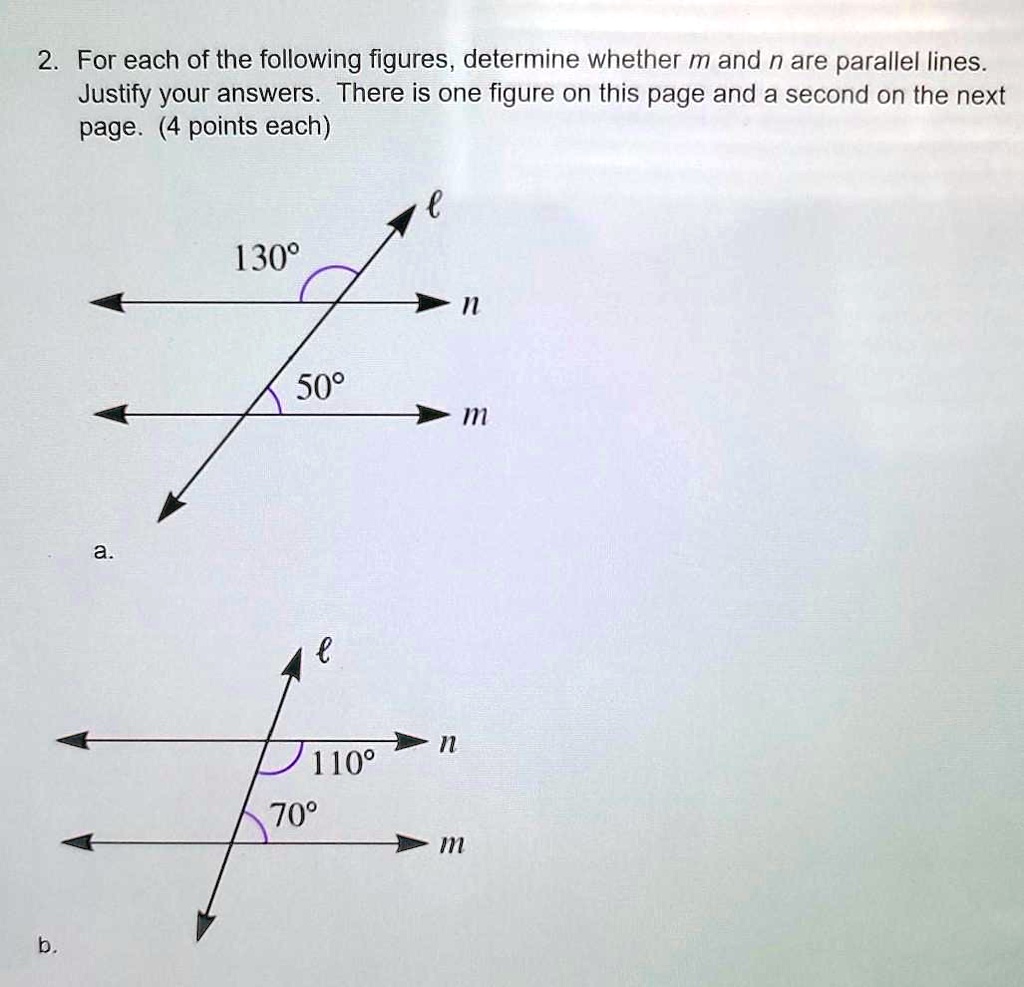 2. For each of the following figures, determine whether m and n are parallel lines. Justify your answers. There is one figure on this page and a second on the next page. (4 points each)
a.
130°
l
n
50°
m
b.
l
n
110°
70°
m