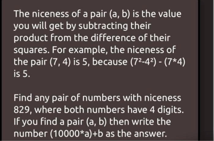 The niceness of a pair (a, b) is the value you will get by subtracting their product from the difference of their squares. For example, the niceness of the pair (7, 4) is 5, because (7^2-4^2) - (7*4) is 5.
Find any pair of numbers with niceness 829, where both numbers have 4 digits. If you find a pair (a, b) then write the number (10000*a)+b as the answer.