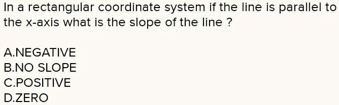In a rectangular coordinate system if the line is parallel to the x-axis what is the slope of the line ?
A.NEGATIVE
B.NO SLOPE
C.POSITIVE
D.ZERO