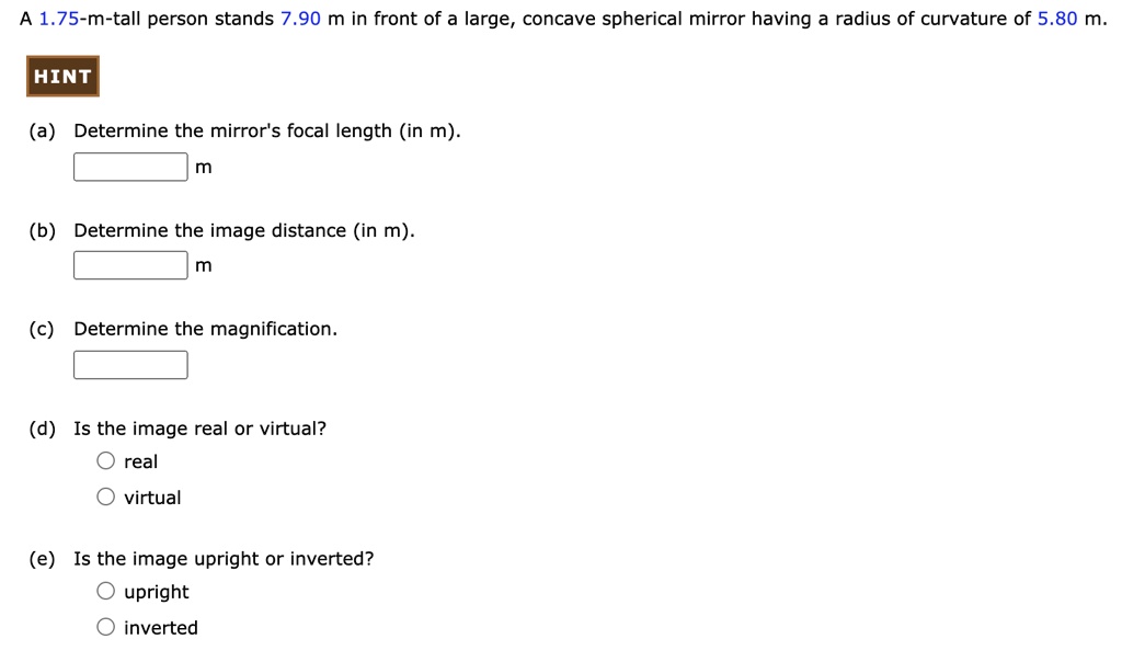 A 1.75-m-tall person stands 7.90 m in front of a large, concave spherical mirror having a radius of curvature of 5.80 m.
(a) Determine the mirror's focal length (in m).
m
(b) Determine the image distance (in m).
m
(c) Determine the magnification.
(d) Is the image real or virtual?
real
virtual
(e) Is the image upright or inverted?
upright
inverted