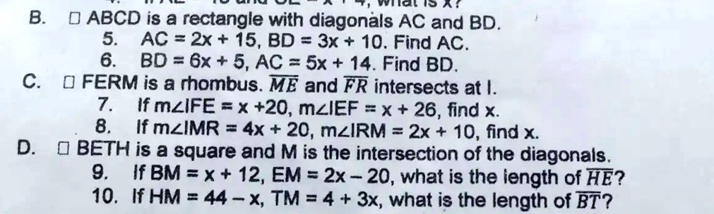 B. ABCD is a rectangle with diagonals AC and BD.
5. AC = 2x + 15, BD = 3x + 10. Find AC.
6. BD = 6x + 5, AC = 5x + 14. Find BD.
C. FERM is a rhombus. ME and FR intersects at I.
7. If m?IFE = x + 20, m?IEF = x + 26, find x.
8. If m?IMR = 4x + 20, m?IRM = 2x + 10, find x.
D. BETH is a square and M is the intersection of the diagonals.
9. If BM = x + 12, EM = 2x - 20, what is the length of HE?
10. If HM = 44 - x, TM = 4 + 3x, what is the length of BT?