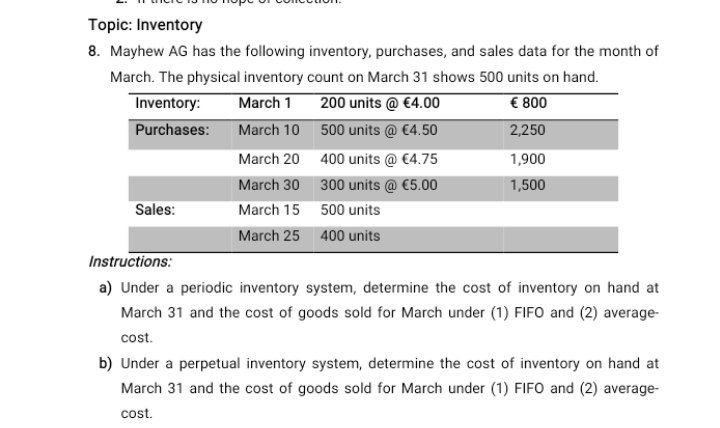 Topic: Inventory
8. Mayhew AG has the following inventory, purchases, and sales data for the month of March. The physical inventory count on March 31 shows 500 units on hand.

Inventory:     March 1     200 units @ € 4.00     £ 800 

Purchases:     March 10     500 units @ € 4.50     2,250 

    March 20     400 units @ € 4.75     1,900 

    March 30     300 units @ € 5.00     1,500 

Sales:     March 15     500 units     

    March 25     400 units     



Instructions:
a) Under a periodic inventory system, determine the cost of inventory on hand at March 31 and the cost of goods sold for March under (1) FIFO and (2) averagecost.
b) Under a perpetual inventory system, determine the cost of inventory on hand at March 31 and the cost of goods sold for March under (1) FIFO and (2) averagecost.