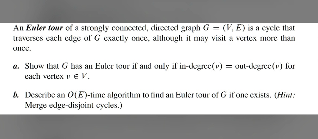 An Euler tour of a strongly connected, directed graph G = (V, E) is a cycle that traverses each edge of G exactly once, although it may visit a vertex more than once.
a. Show that G has an Euler tour if and only if in-degree(v) = out-degree(v) for each vertex v ∈ V.
b. Describe an O(E)-time algorithm to find an Euler tour of G if one exists. (Hint: Merge edge-disjoint cycles.)