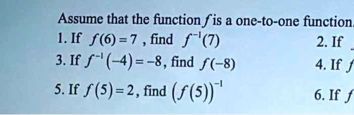 Assume that the function f is a one-to-one function.
1. If f(6) = 7 , find f^-1(7)
3. If f^-1(-4) = -8, find f(-8)
5. If f(5) = 2, find (f(5))^-1