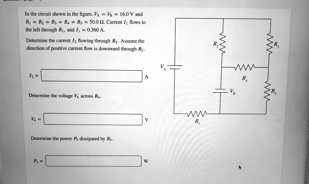 In the circuit shown in the figure, VA = VB = 16.0 	ext V and R1 = R2 = R3 = R4 = R5 = 50.0 Omega. Current I1 flows to the left through R1, and I1 = 0.360 	ext A.

Determine the current I2 flowing through R2. Assume the direction of positive current flow is downward through R2.
I2 =

Determine the voltage V4 across R4.
V4 =

Determine the power P5 dissipated by R5.
P5 =