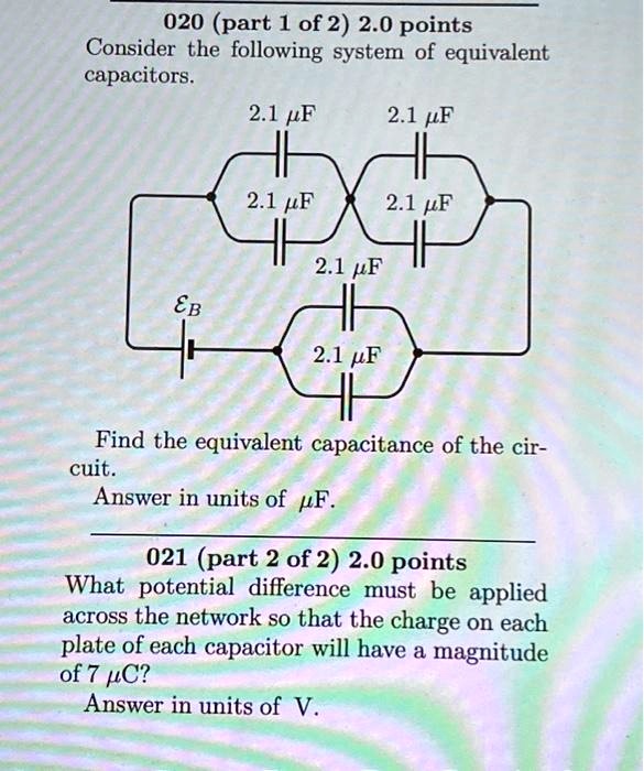 Consider the following system of equivalent capacitors.
2.1 ?F 2.1 ?F
2.1 ?F 2.1 ?F
EB
2.1 ?F
2.1 ?F
Find the equivalent capacitance of the circuit.
Answer in units of ?F.
What potential difference must be applied across the network so that the charge on each plate of each capacitor will have a magnitude of 7 ?C?
Answer in units of V.