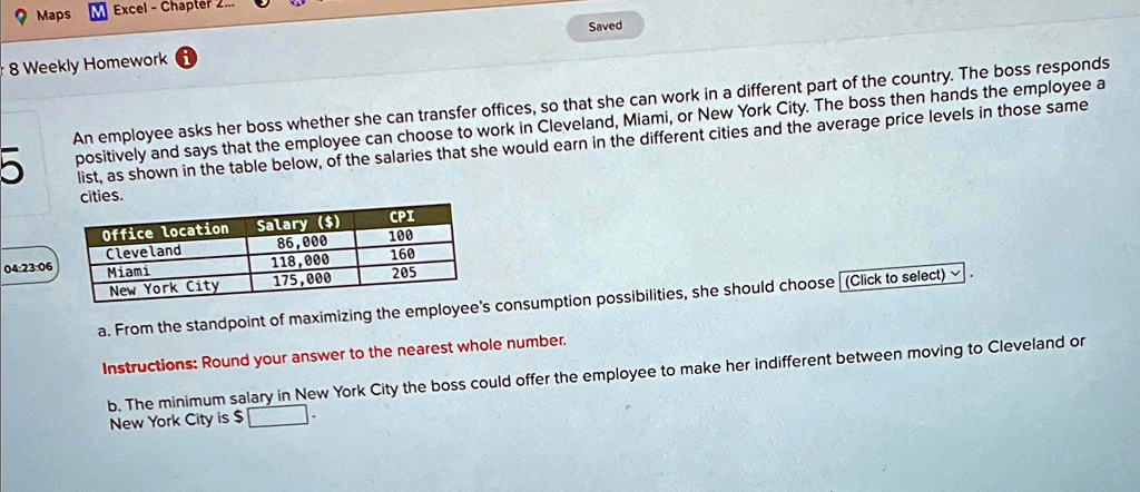 Maps M Excel - Chapter
8 Weekly Homework
5
Saved
An employee asks her boss whether she can transfer offices, so that she can work in a different part of the country. The boss responds
positively and says that the employee can choose to work in Cleveland, Miami, or New York City. The boss then hands the employee a
list, as shown in the table below, of the salaries that she would earn in the different cities and the average price levels in those same
cities.
Office location
Salary ()
CPI
Cleveland
86,000
100
04:23:06
Miami
118,000
160
New York City
175,000
205
a. From the standpoint of maximizing the employee's consumption possibilities, she should choose (Click to select)
Instructions: Round your answer to the nearest whole number.
b. The minimum salary in New York City the boss could offer the employee to make her indifferent between moving to Cleveland or
New York City is