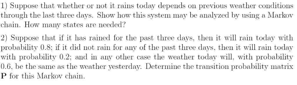 1) Suppose that whether or not it rains today depends on previous weather conditions
through the last three days. Show how this system may be analyzed by using a Markov
chain. How many states are needed?
2) Suppose that if it has rained for the past three days, then it will rain today with
probability 0.8; if it did not rain for any of the past three days, then it will rain today
with probability 0.2; and in any other case the weather today will, with probability
0.6, be the same as the weather yesterday. Determine the transition probability matrix
P for this Markov chain.