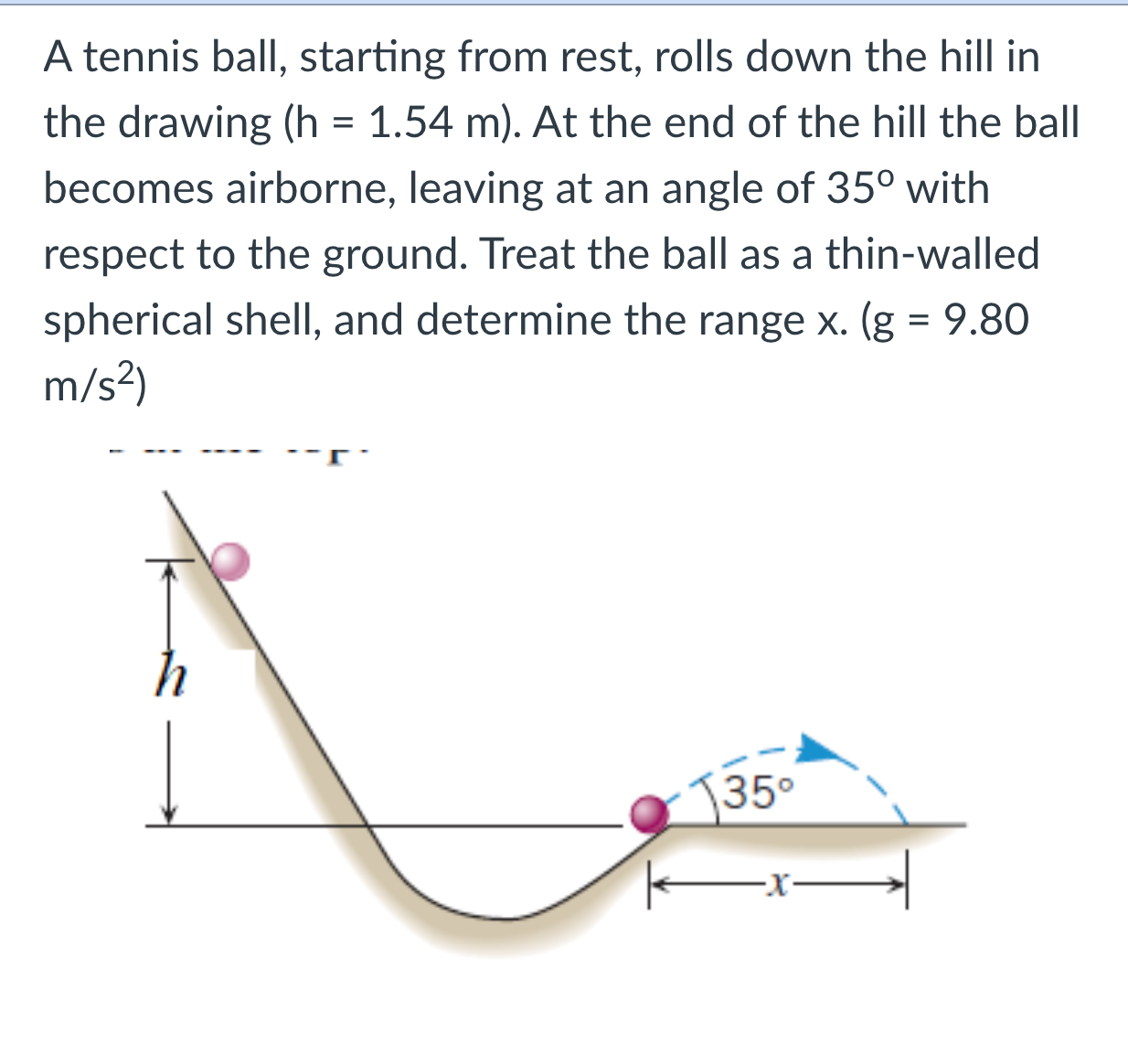 A tennis ball, starting from rest, rolls down the hill in the drawing (h = 1.54 m). At the end of the hill the ball becomes airborne, leaving at an angle of 35° with respect to the ground. Treat the ball as a thin-walled spherical shell, and determine the range x. (g = 9.80 m/s²)