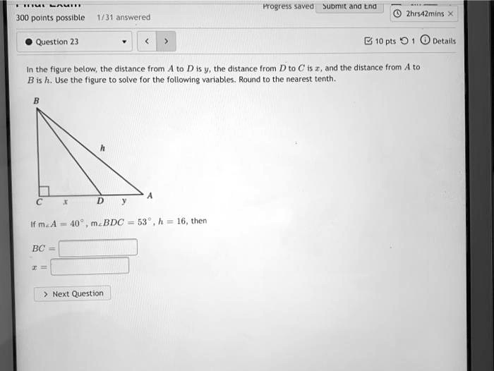 300 points possible 1/31 answered
Question 23
Progress saved Submit and End
2hrs42mins X
10 pts 1 Details
In the figure below, the distance from A to D is y, the distance from D to C is x, and the distance from A to
B is h. Use the figure to solve for the following variables. Round to the nearest tenth.
B
h
CxDy
A
If m∠ A = 40^∘, m∠ BDC = 53^∘, h = 16, then
BC = 
x =