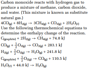 Carbon monoxide reacts with hydrogen gas to
produce a mixture of methane, carbon dioxide,
and water. (This mixture is known as substitute
natural gas.)
4CO(g) + 8H2(g) ? 3CH4(g) + CO2(g) + 2H2O(?)
Use the following thermochemical equations to
determine the enthalpy change of the reaction.
C(graphite) + 2H2(g) ? CH4(g) + 74.8 kJ
CO(g) + 1/2 O2(g) ? CO2(g) + 283.1 kJ
H2(g) + 1/2 O2(g) ? H2O(g) + 241.8 kJ
C(graphite) + 1/2 O2(g) ? CO(g) + 110.5 kJ
H2O(?) + 44.0 kJ ? H2O(g)