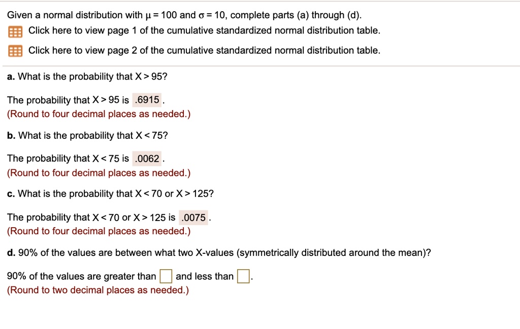 Given a normal distribution with ? = 100 and ? = 10, complete parts (a) through (d).
Click here to view page 1 of the cumulative standardized normal distribution table.
Click here to view page 2 of the cumulative standardized normal distribution table.
a. What is the probability that X > 95?
The probability that X > 95 is .6915.
(Round to four decimal places as needed.)
b. What is the probability that X < 75?
The probability that X < 75 is .0062.
(Round to four decimal places as needed.)
c. What is the probability that X < 70 or X > 125?
The probability that X < 70 or X > 125 is .0075.
(Round to four decimal places as needed.)
d. 90% of the values are between what two X-values (symmetrically distributed around the mean)?
90% of the values are greater than and less than .
(Round to two decimal places as needed.)