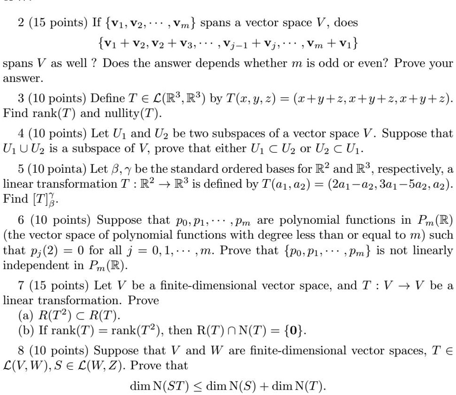 2 (15 points) If v1, v2, ..., vm spans a vector space V, does
v1 + v2, v2 + v3, ..., vj-1 + vj, ..., vm + v1
spans V as well ? Does the answer depends whether m is odd or even? Prove your answer.

3 (10 points) Define T ? L(?³, ?³) by T(x, y, z) = (x + y + z, x + y + z, x + y + z).
Find rank(T) and nullity(T).

4 (10 points) Let U1 and U2 be two subspaces of a vector space V. Suppose that U1 ? U2 is a subspace of V, prove that either U1 ? U2 or U2 ? U1.

5 (10 points) Let ?, ? be the standard ordered bases for ?² and ?³, respectively, a linear transformation T : ?² ? ?³ is defined by T(a1, a2) = (2a1 - a2, 3a1 - 5a2, a2).
Find [T]??.

6 (10 points) Suppose that p0, p1, ..., pm are polynomial functions in Pm(?) (the vector space of polynomial functions with degree less than or equal to m) such that pj(2) = 0 for all j = 0, 1, ..., m. Prove that p0, p1, ..., pm is not linearly independent in Pm(?).

7 (15 points) Let V be a finite-dimensional vector space, and T : V ? V be a linear transformation. Prove
(a) R(T²) ? R(T).
(b) If rank(T) = rank(T²), then R(T) ? N(T) = 0.

8 (10 points) Suppose that V and W are finite-dimensional vector spaces, T ? L(V, W), S ? L(W, Z). Prove that
dim N(ST) ? dim N(S) + dim N(T).