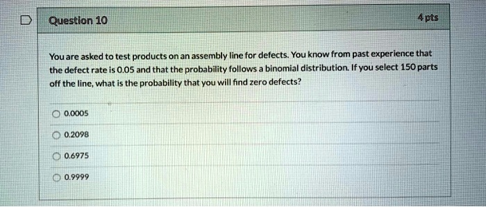 You are asked to test products on an assembly line for defects. You know from past experience that the defect rate is 0.05 and that the probability follows a binomial distribution. If you select 150 parts off the line, what is the probability that you will find zero defects?
0.0005
0.2098
0.6975
0.9999