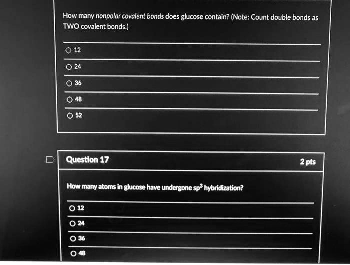 How many nonpolar covalent bonds does glucose contain? (Note: Count double bonds as TWO covalent bonds.)
12
24
36
48
52
Question 17
How many atoms in glucose have undergone sp³ hybridization?
12
24
36
48
2 pts