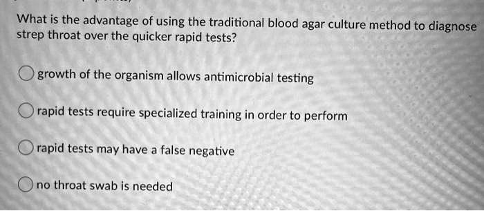 What is the advantage of using the traditional blood agar culture method to diagnose
strep throat over the quicker rapid tests?
growth of the organism allows antimicrobial testing
rapid tests require specialized training in order to perform
rapid tests may have a false negative
no throat swab is needed