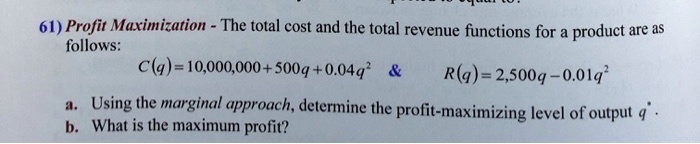 61) Profit Maximization - The total cost and the total revenue functions for a product are as follows:
C(q) = 10,000,000 + 500q + 0.04q^2     R(q) = 2,500q - 0.01q^2
a. Using the marginal approach, determine the profit-maximizing level of output q*.
b. What is the maximum profit?