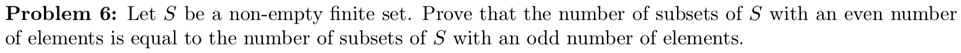 Problem 6: Let S be a non-empty finite set. Prove that the number of subsets of S with an even number of elements is equal to the number of subsets of S with an odd number of elements.